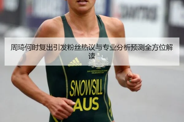 周琦何时复出引发粉丝热议与专业分析预测全方位解读
