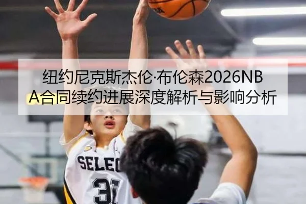 纽约尼克斯杰伦·布伦森2026NBA合同续约进展深度解析与影响分析